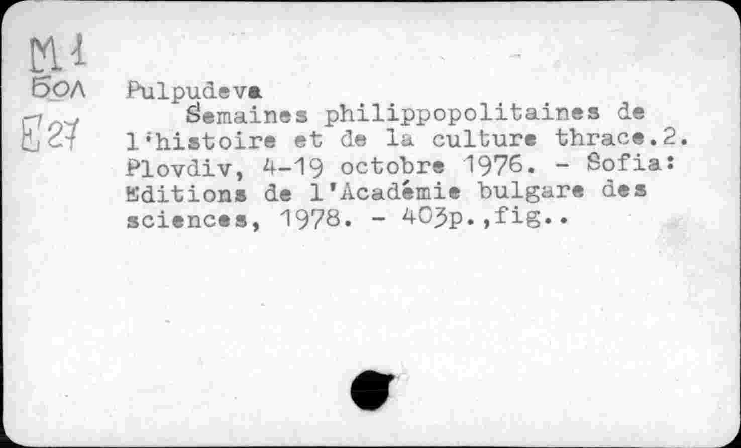 ﻿мл Е5ол
Е27
Pulpudeva
Semaines philippopolitaines de Vhiatoire et de la culture thrace.2. Plovdiv, 4-19 octobre 1976. - Sofia: Kditions de 1’Académie bulgare des sciences, 1978. - 40jp.,fig..